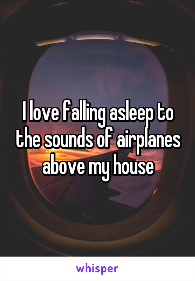 I love falling asleep to the sounds of airplanes above my house