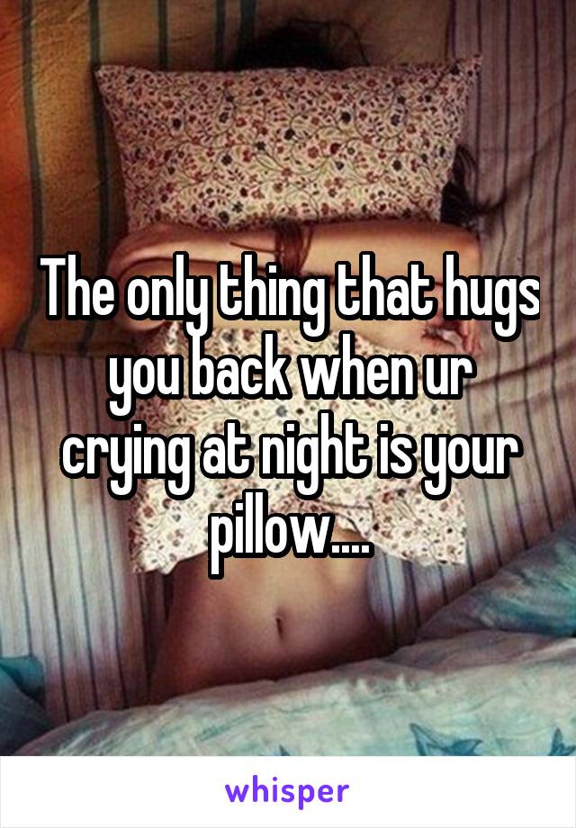 The only thing that hugs you back when ur crying at night is your pillow....