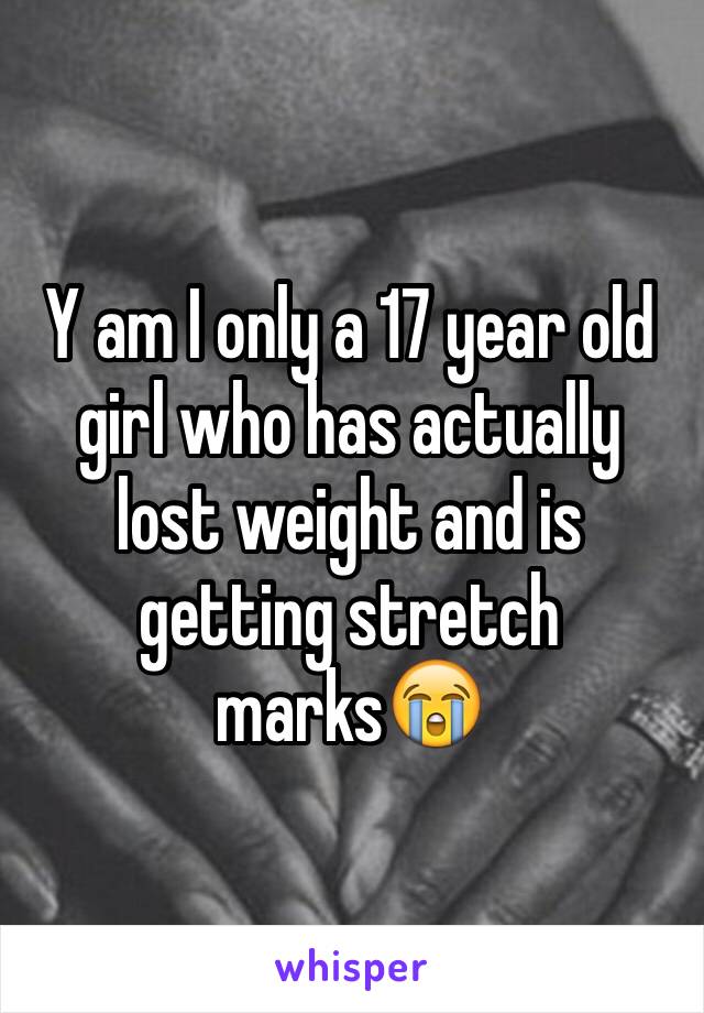 Y am I only a 17 year old girl who has actually lost weight and is getting stretch marks😭