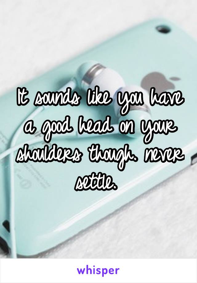 It sounds like you have a good head on your shoulders though. never settle. 