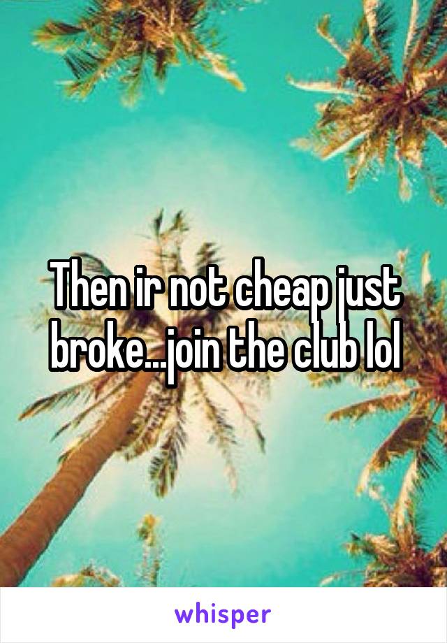 Then ir not cheap just broke...join the club lol