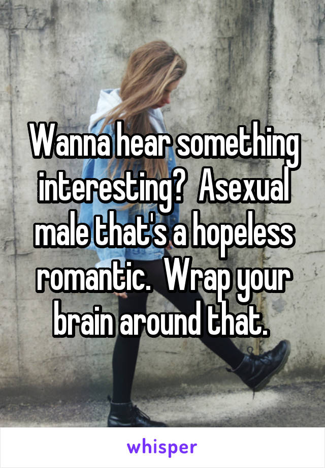 Wanna hear something interesting?  Asexual male that's a hopeless romantic.  Wrap your brain around that. 