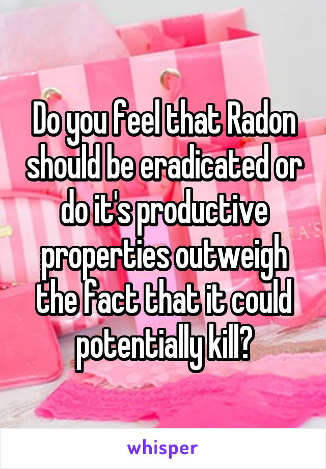 Do you feel that Radon should be eradicated or do it's productive properties outweigh the fact that it could potentially kill?
