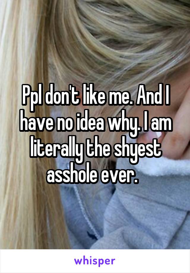 Ppl don't like me. And I have no idea why. I am literally the shyest asshole ever.  