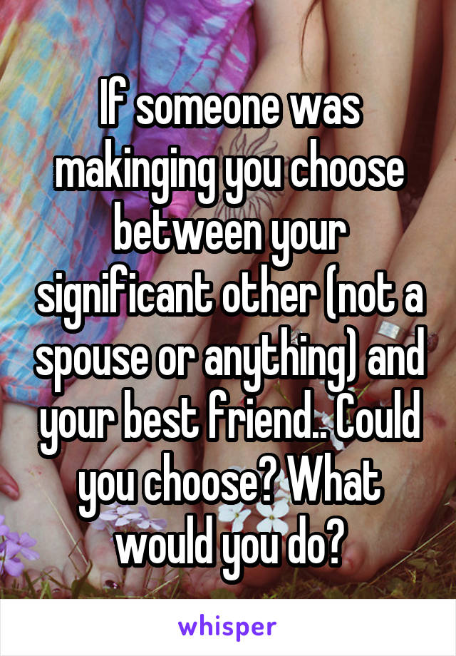 If someone was makinging you choose between your significant other (not a spouse or anything) and your best friend.. Could you choose? What would you do?
