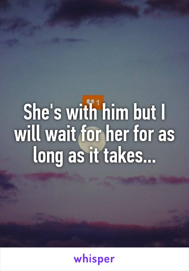 She's with him but I will wait for her for as long as it takes...