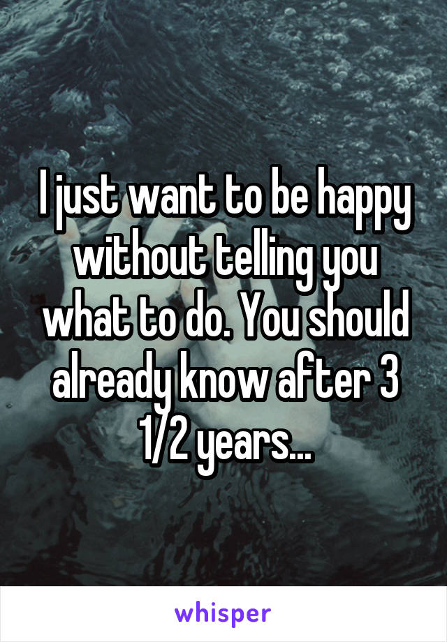 I just want to be happy without telling you what to do. You should already know after 3 1/2 years...