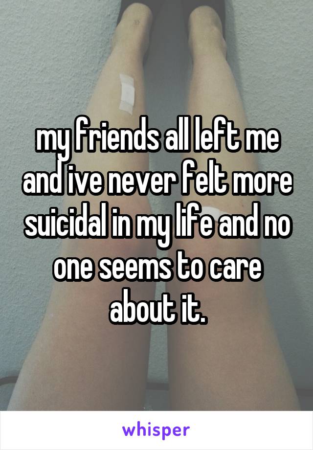 my friends all left me and ive never felt more suicidal in my life and no one seems to care about it.
