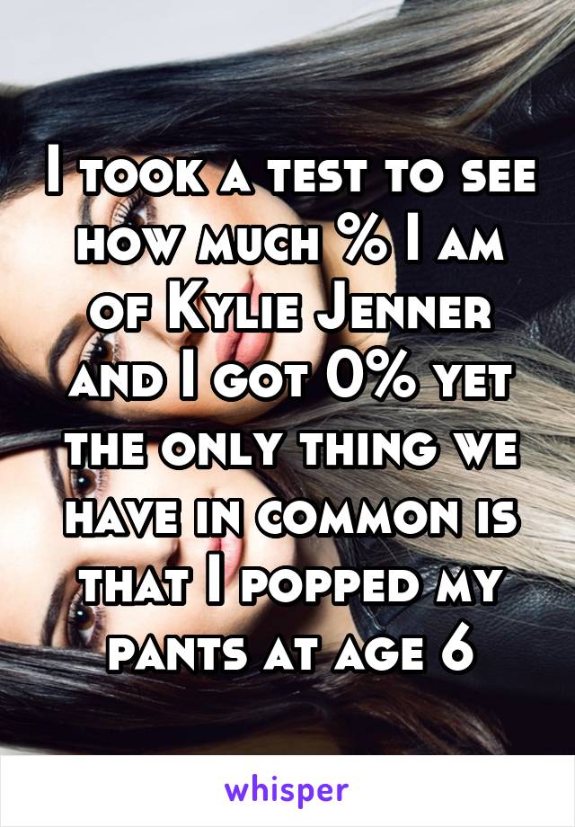 I took a test to see how much % I am of Kylie Jenner and I got 0% yet the only thing we have in common is that I popped my pants at age 6