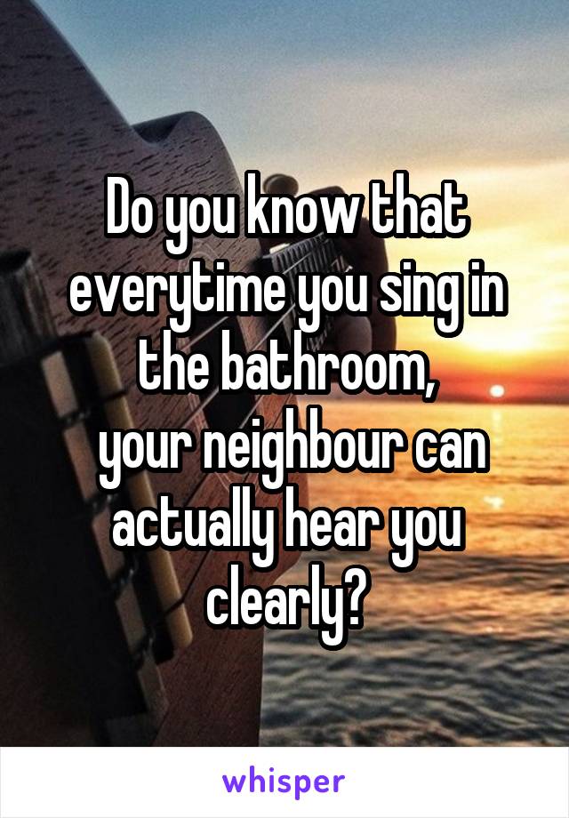 Do you know that everytime you sing in the bathroom,
 your neighbour can actually hear you clearly?