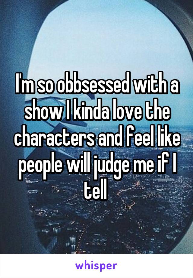 I'm so obbsessed with a show I kinda love the characters and feel like people will judge me if I tell 