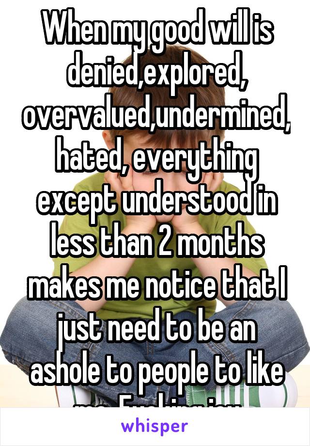 When my good will is denied,explored, overvalued,undermined,hated, everything except understood in less than 2 months makes me notice that I just need to be an ashole to people to like me. Fucking joy