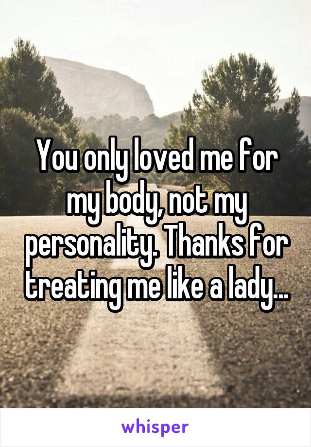 You only loved me for my body, not my personality. Thanks for treating me like a lady...