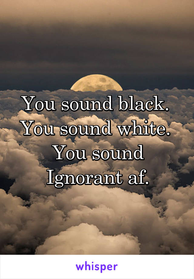 You sound black. 
You sound white. 
You sound Ignorant af.