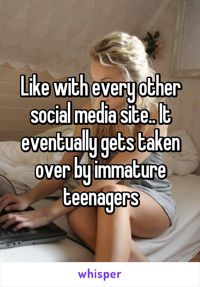 Like with every other social media site.. It eventually gets taken over by immature teenagers