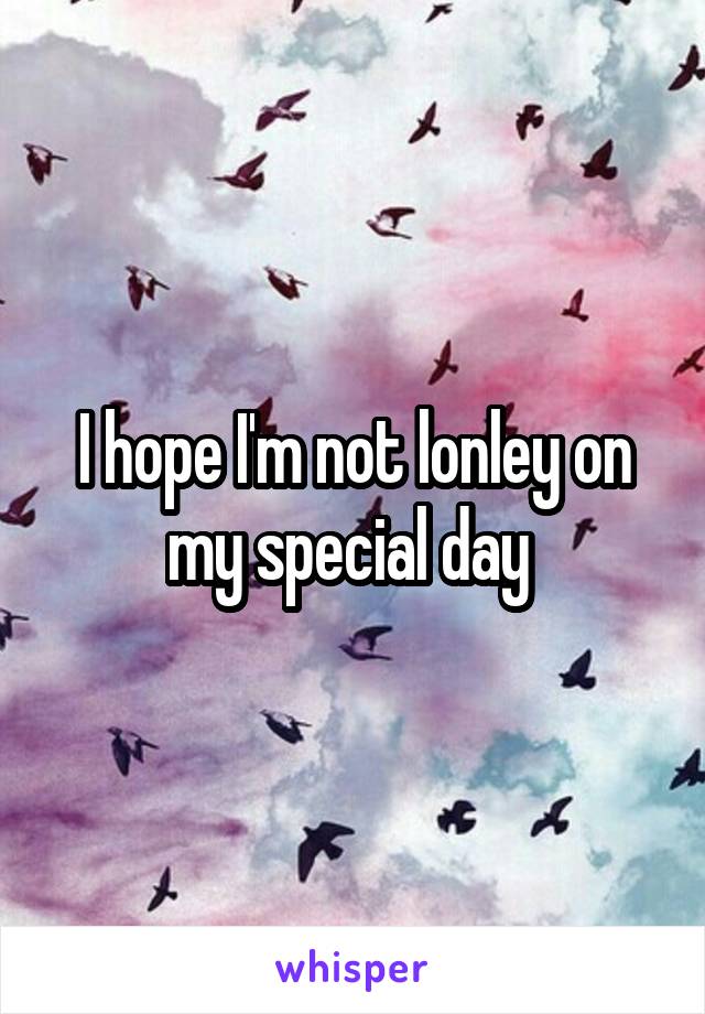 I hope I'm not lonley on my special day 
