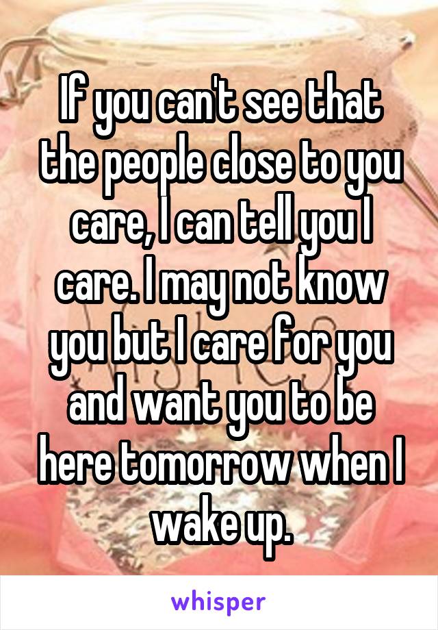 If you can't see that the people close to you care, I can tell you I care. I may not know you but I care for you and want you to be here tomorrow when I wake up.