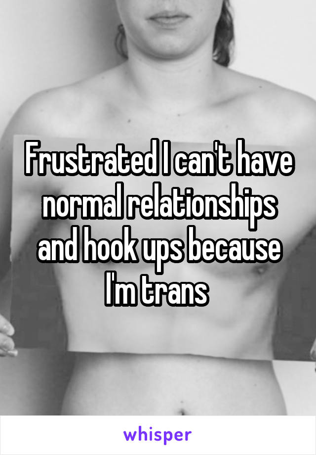 Frustrated I can't have normal relationships and hook ups because I'm trans 