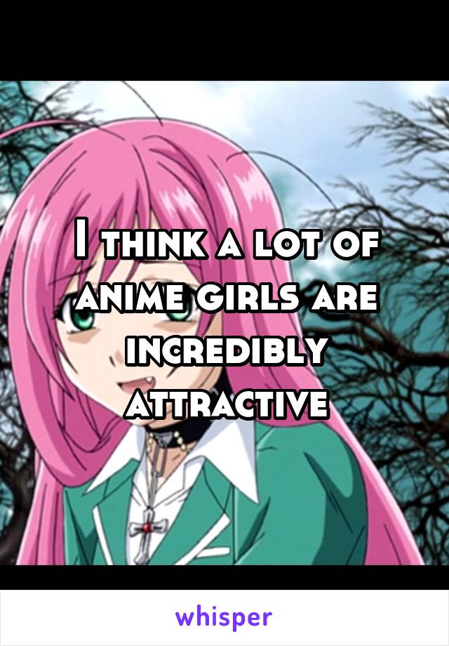 I think a lot of anime girls are incredibly attractive