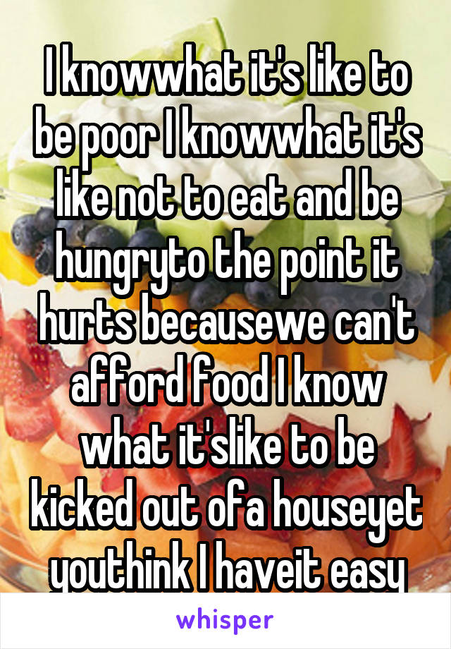 I knowwhat it's like to be poor I knowwhat it's like not to eat and be hungryto the point it hurts becausewe can't afford food I know what it'slike to be kicked out ofa houseyet youthink I haveit easy