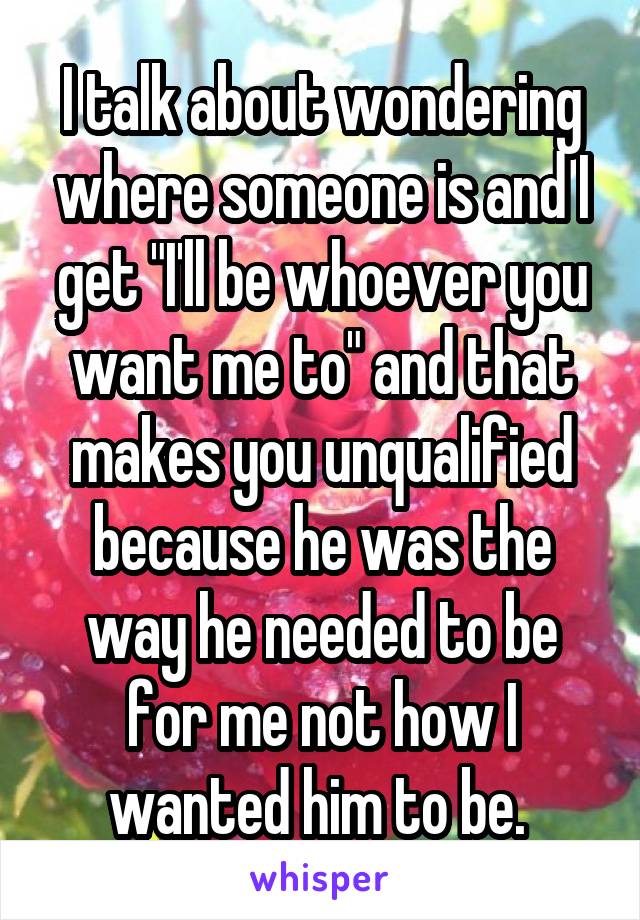 I talk about wondering where someone is and I get "I'll be whoever you want me to" and that makes you unqualified because he was the way he needed to be for me not how I wanted him to be. 