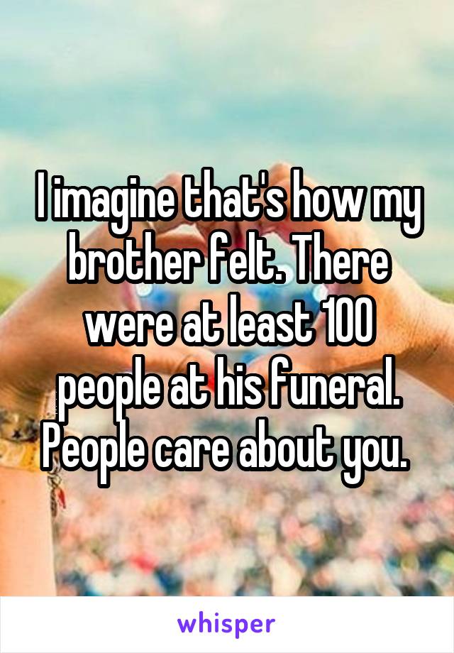 I imagine that's how my brother felt. There were at least 100 people at his funeral. People care about you. 