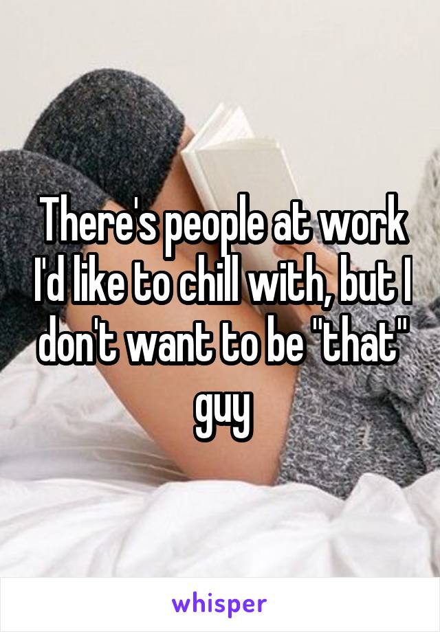 There's people at work I'd like to chill with, but I don't want to be "that" guy