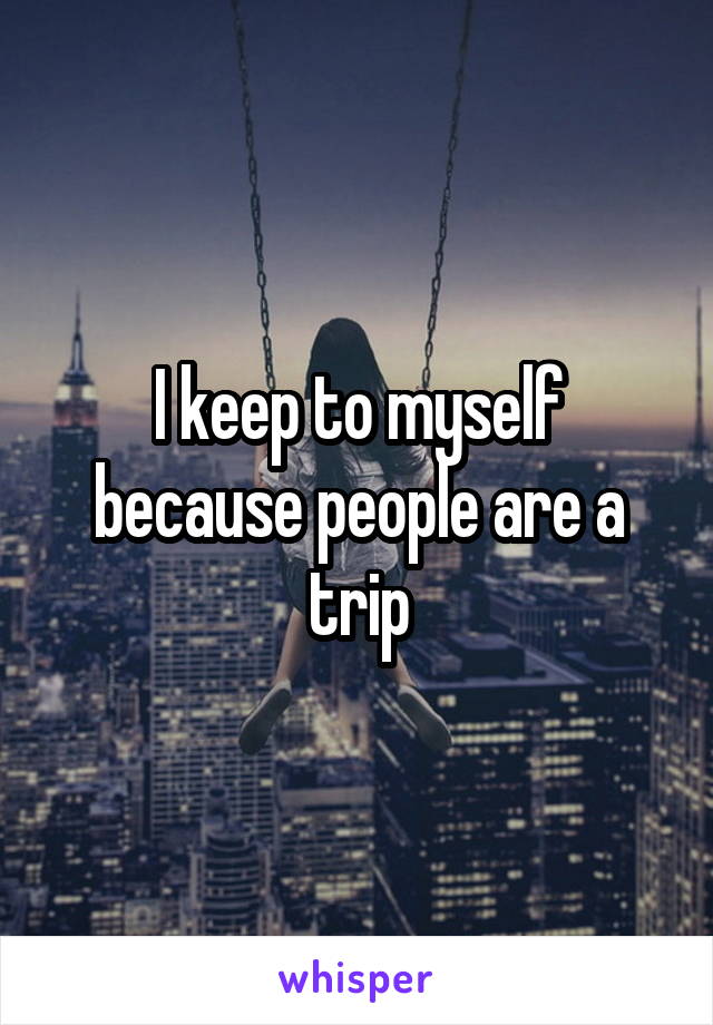 I keep to myself because people are a trip