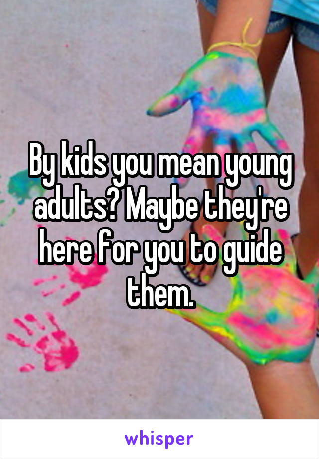 By kids you mean young adults? Maybe they're here for you to guide them.