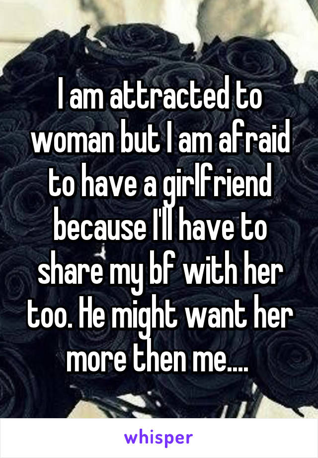 I am attracted to woman but I am afraid to have a girlfriend because I'll have to share my bf with her too. He might want her more then me.... 