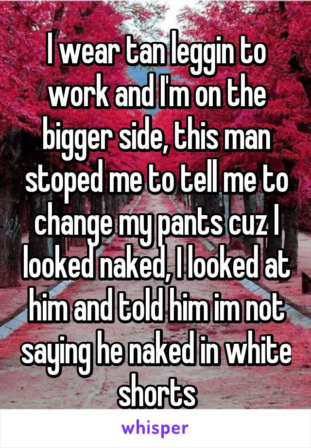 I wear tan leggin to work and I'm on the bigger side, this man stoped me to tell me to change my pants cuz I looked naked, I looked at him and told him im not saying he naked in white shorts