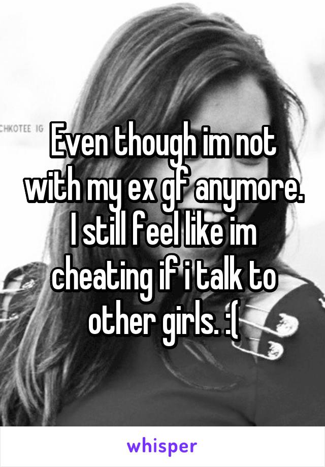Even though im not with my ex gf anymore. I still feel like im cheating if i talk to other girls. :(