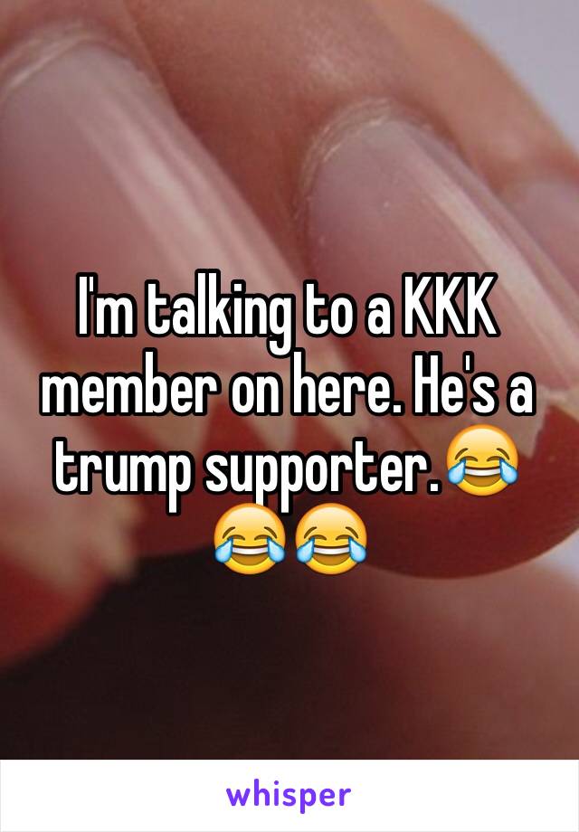 I'm talking to a KKK member on here. He's a trump supporter.😂😂😂