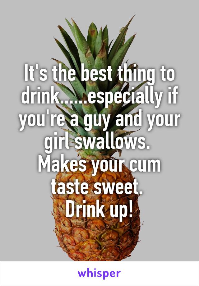 It's the best thing to drink......especially if you're a guy and your girl swallows. 
Makes your cum taste sweet. 
Drink up!