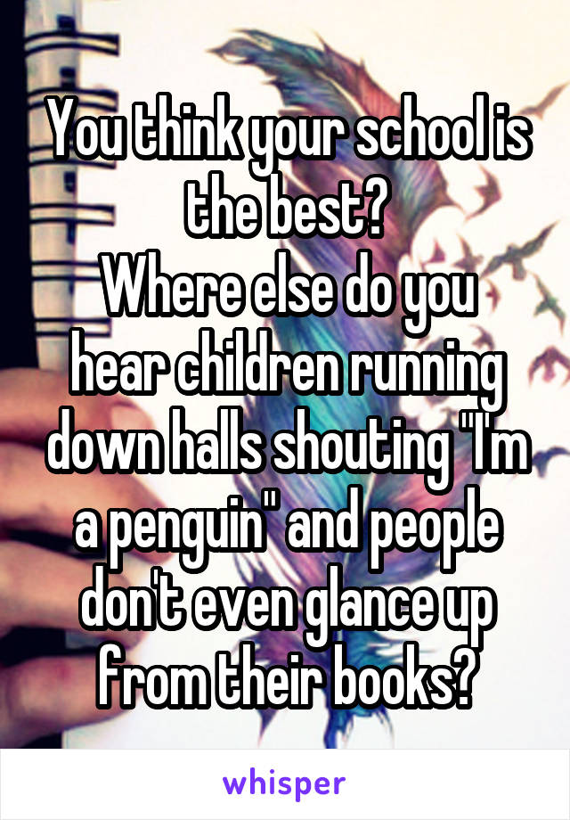 You think your school is the best?
Where else do you hear children running down halls shouting "I'm a penguin" and people don't even glance up from their books?