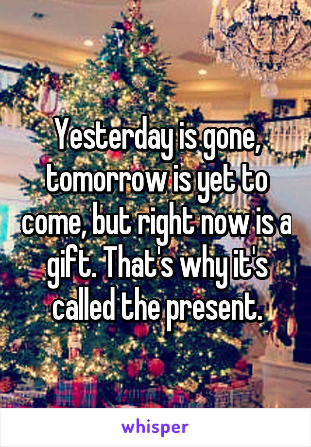 Yesterday is gone, tomorrow is yet to come, but right now is a gift. That's why it's called the present.