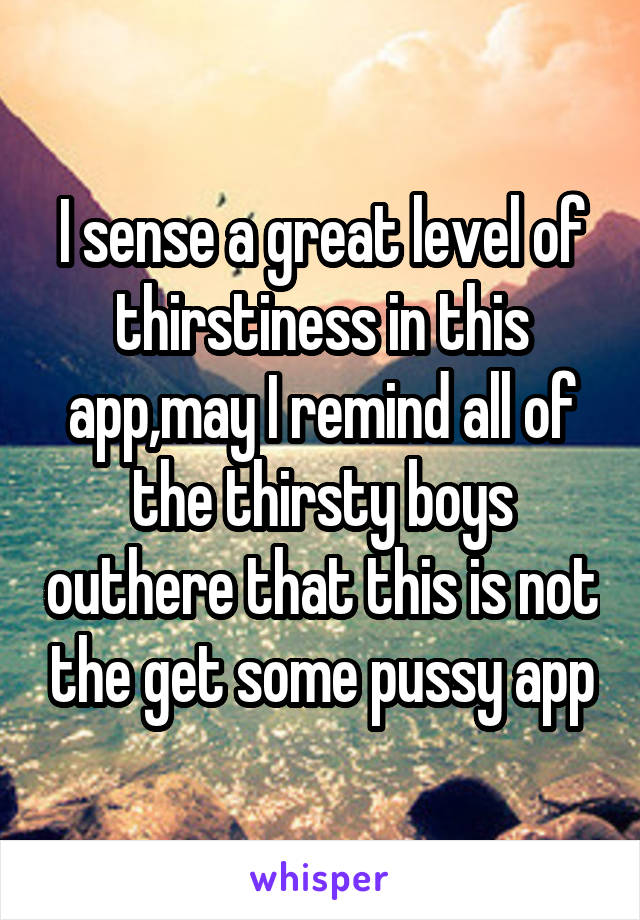 I sense a great level of thirstiness in this app,may I remind all of the thirsty boys outhere that this is not the get some pussy app