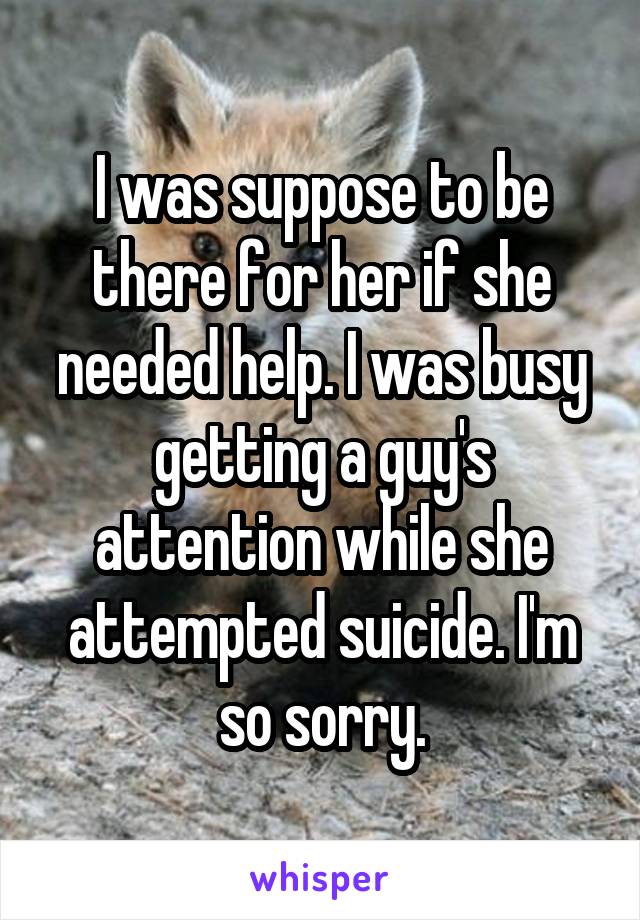 I was suppose to be there for her if she needed help. I was busy getting a guy's attention while she attempted suicide. I'm so sorry.