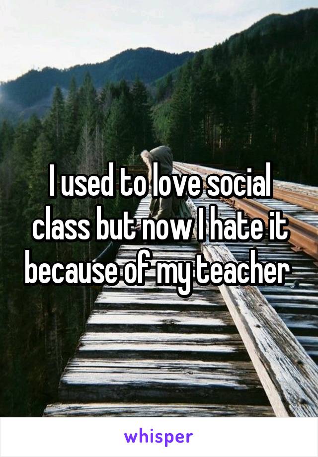I used to love social class but now I hate it because of my teacher 
