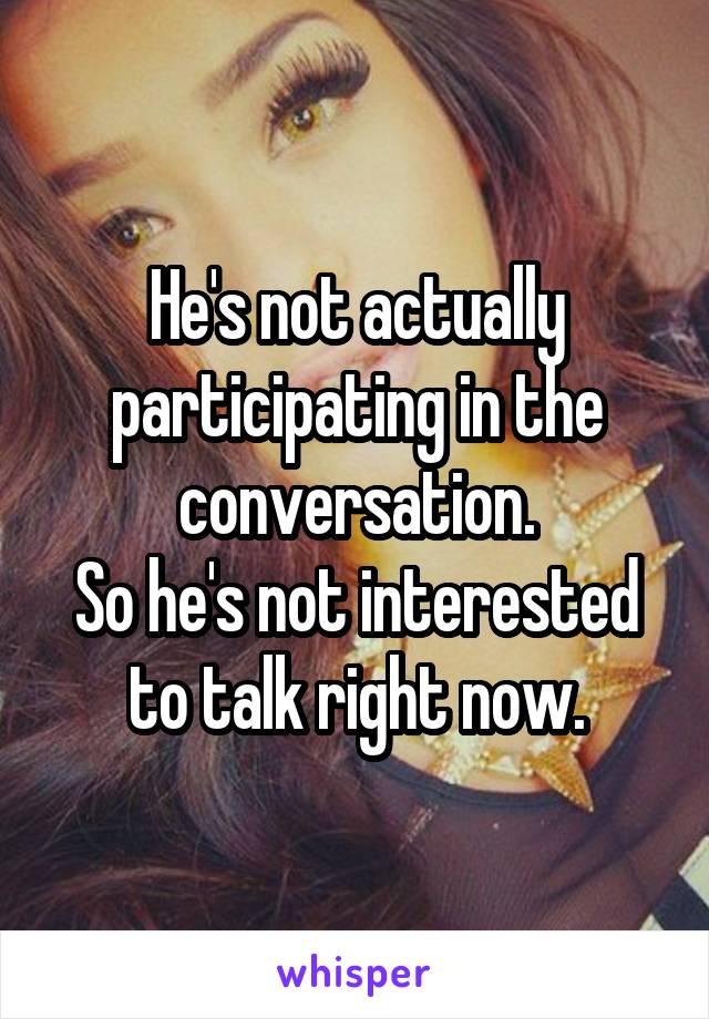 He's not actually participating in the conversation.
So he's not interested to talk right now.