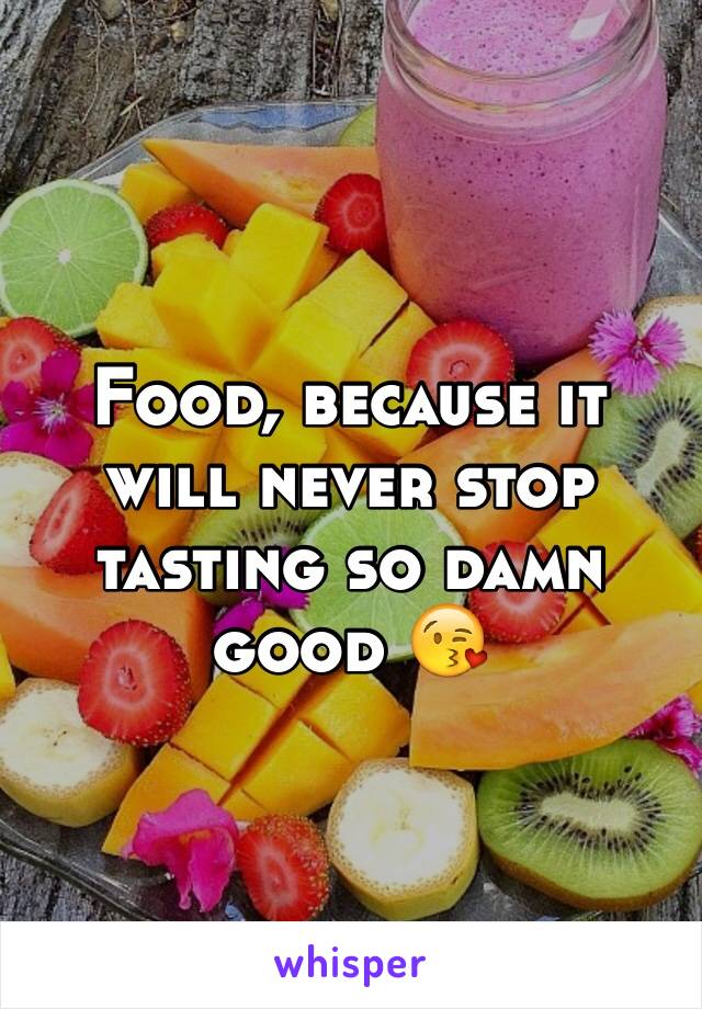 Food, because it will never stop tasting so damn good 😘