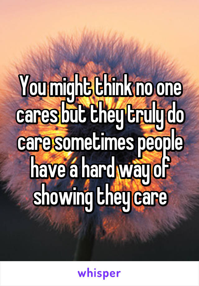 You might think no one cares but they truly do care sometimes people have a hard way of showing they care