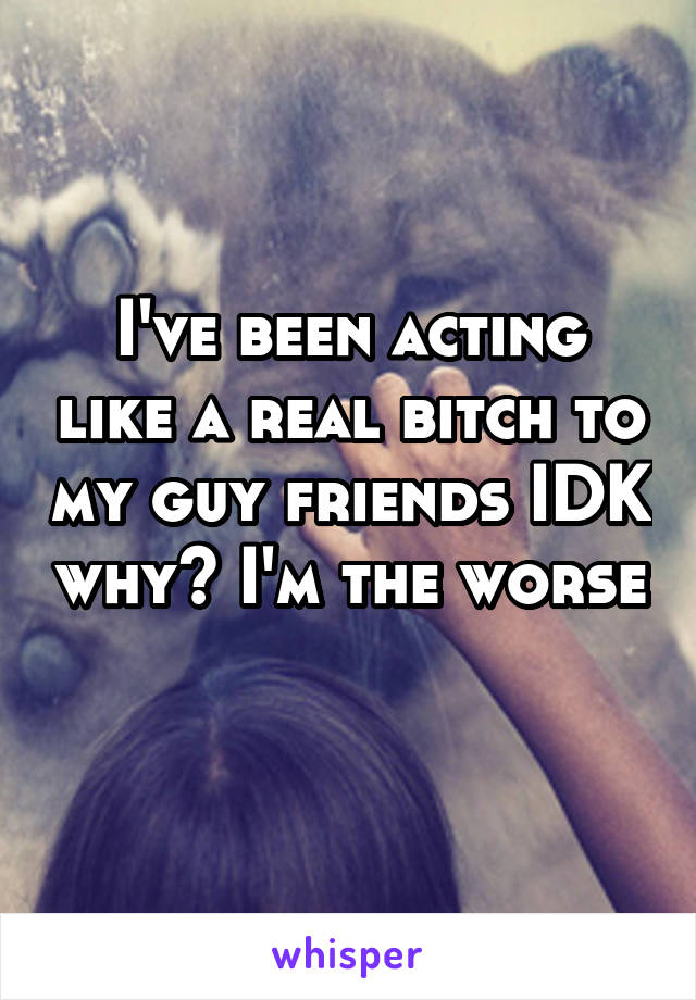 I've been acting like a real bitch to my guy friends IDK why? I'm the worse 