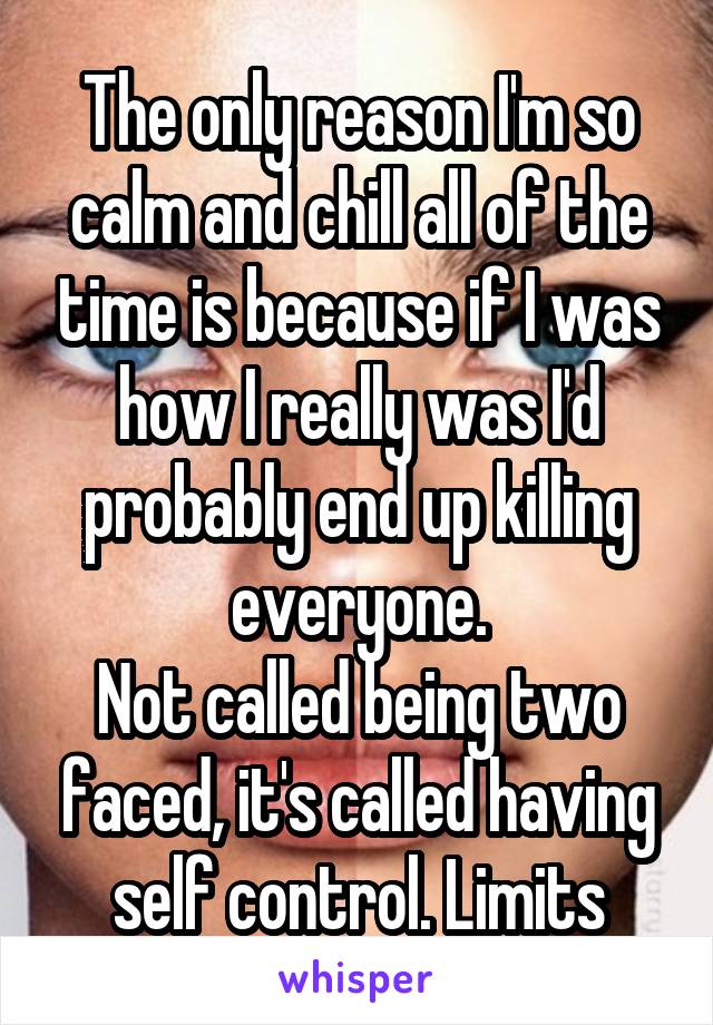 The only reason I'm so calm and chill all of the time is because if I was how I really was I'd probably end up killing everyone.
Not called being two faced, it's called having self control. Limits