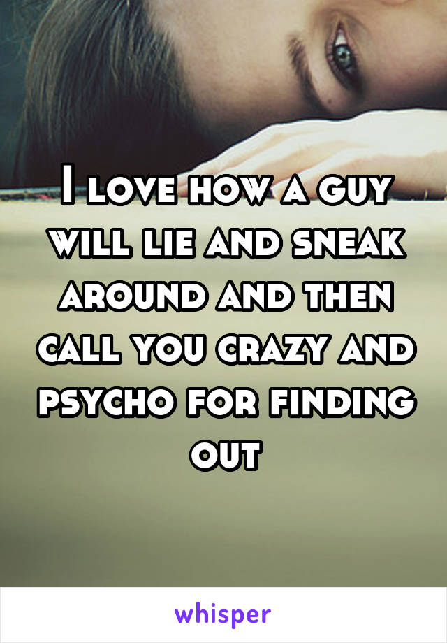 I love how a guy will lie and sneak around and then call you crazy and psycho for finding out