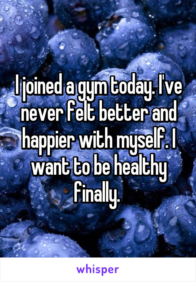 I joined a gym today. I've never felt better and happier with myself. I want to be healthy finally. 