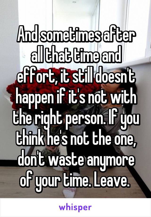 And sometimes after all that time and effort, it still doesn't happen if it's not with the right person. If you think he's not the one, don't waste anymore of your time. Leave. 