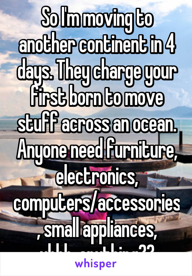 So I'm moving to another continent in 4 days. They charge your first born to move stuff across an ocean. Anyone need furniture, electronics, computers/accessories, small appliances, uhhh..anything??