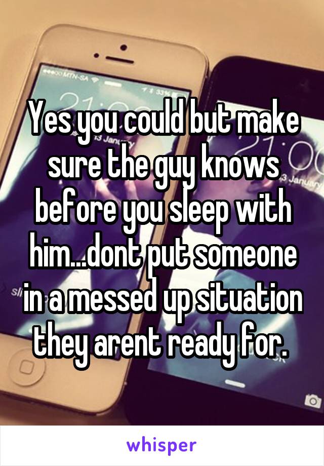 Yes you could but make sure the guy knows before you sleep with him...dont put someone in a messed up situation they arent ready for. 