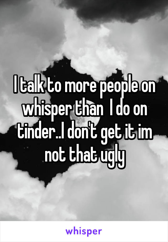 I talk to more people on whisper than  I do on tinder..I don't get it im not that ugly